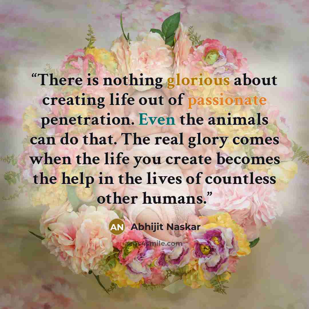 “There is nothing glorious about creating life out of passionate penetration. Even the animals can do that. The real glory comes when the life you create becomes the help in the lives of countless other humans.” quote by Abhijit Naskar