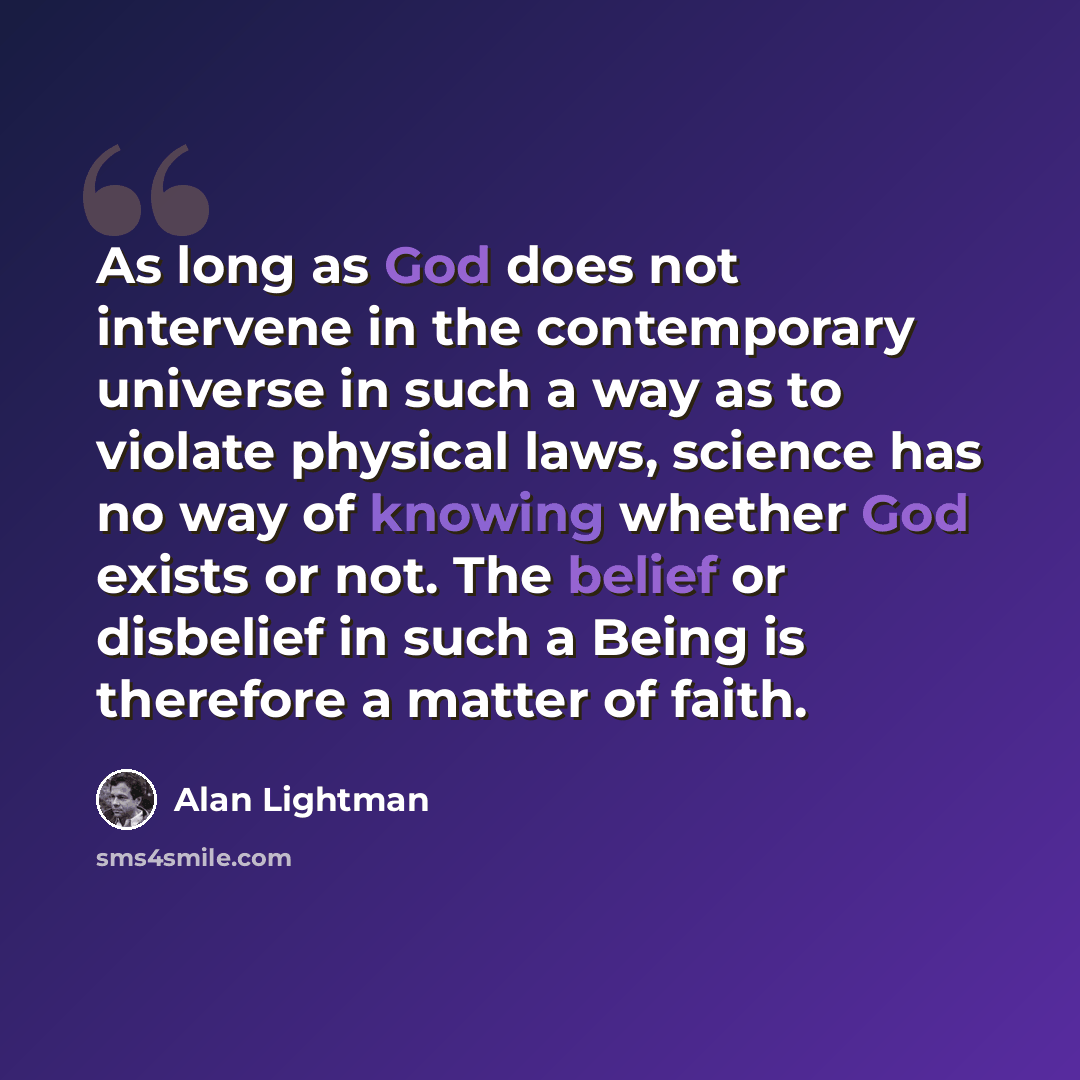 “As long as God does not intervene in the contemporary universe in such a way as to violate physical laws, science has no way of knowing whether God exists or not. The belief or disbelief in such a Being is therefore a matter of faith.” quote by Alan Lightman