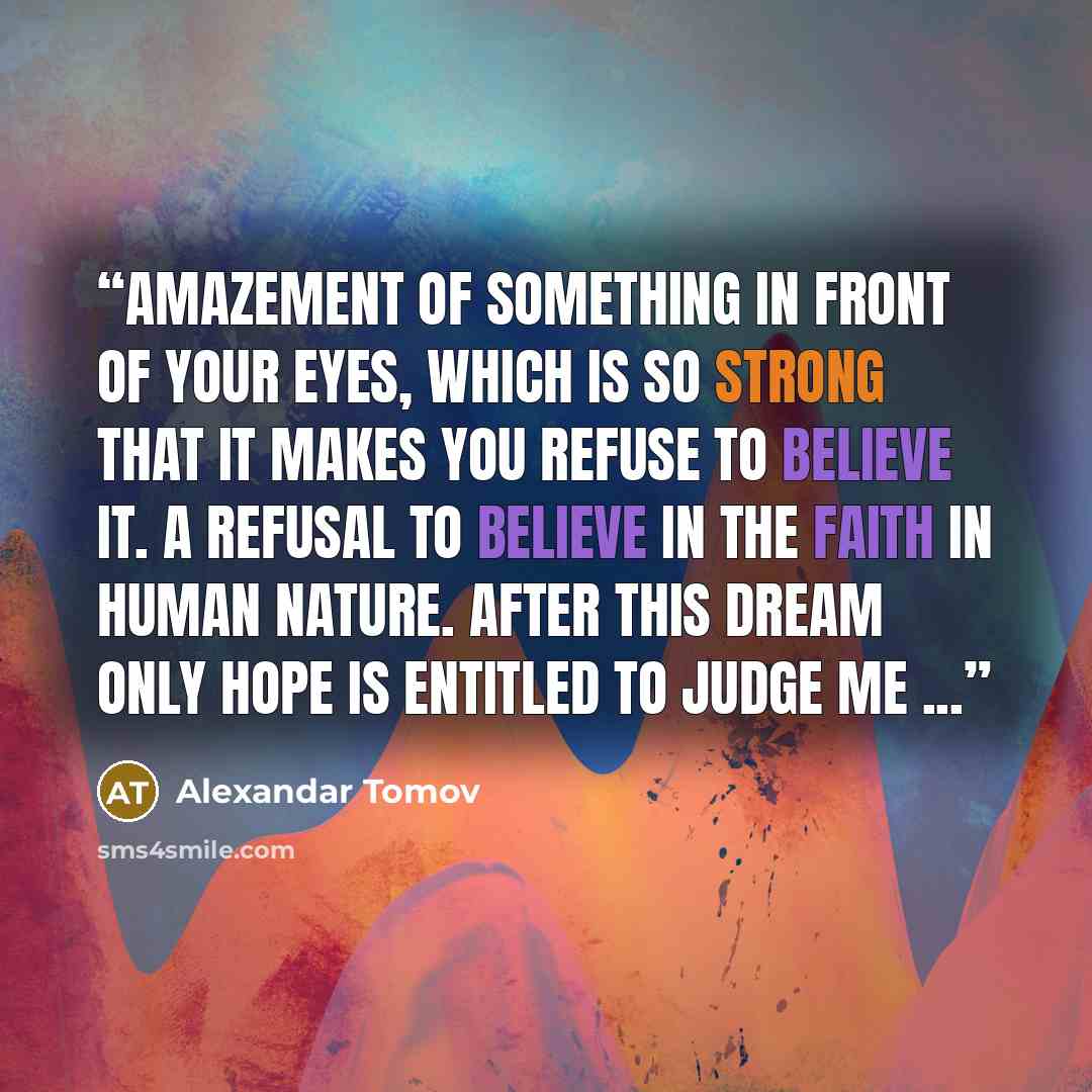 “Amazement of something in front of your eyes, which is so strong that it makes you refuse to believe it. A refusal to believe in the faith in human nature. After this dream only hope is entitled to judge me ...” quote by Alexandar Tomov