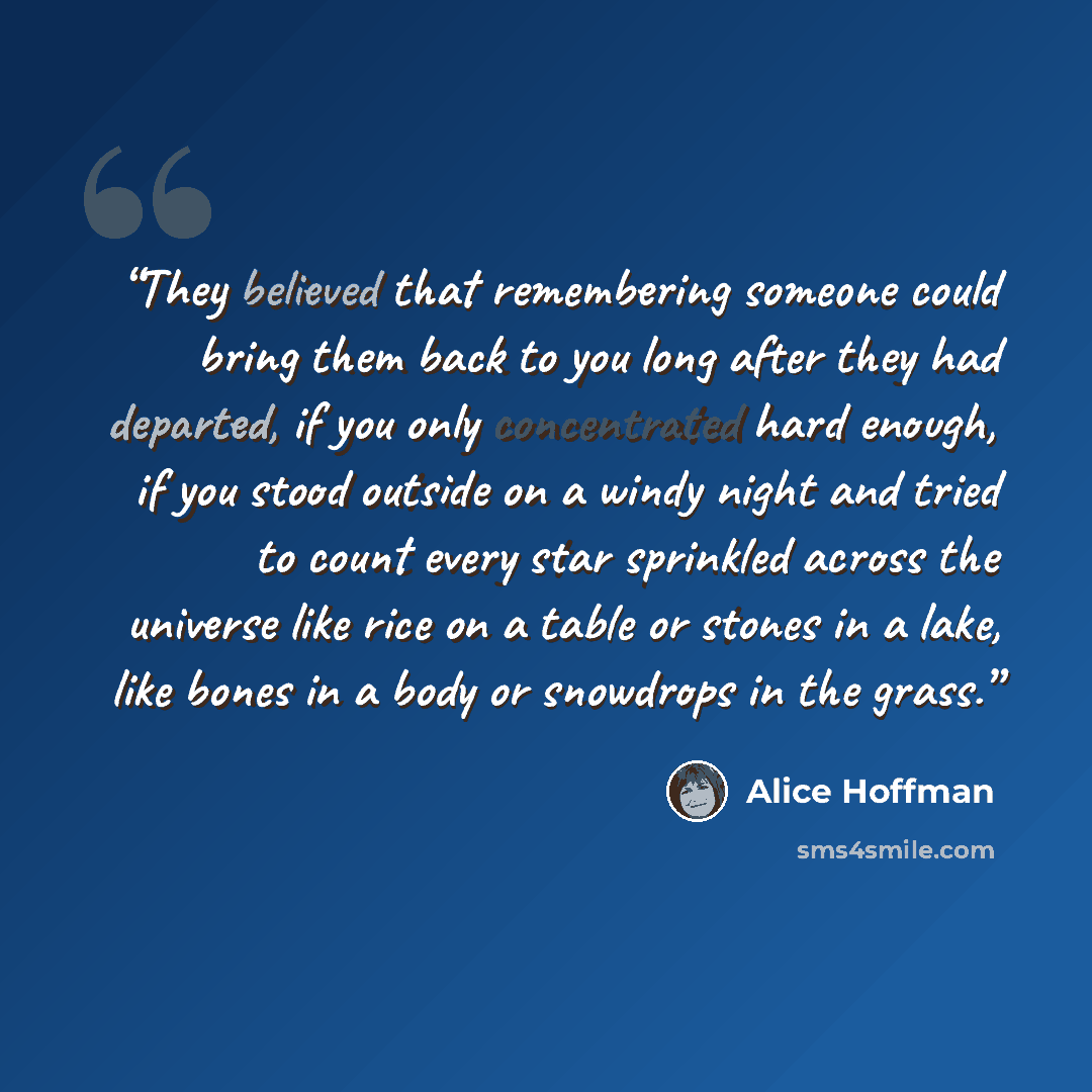“They believed that remembering someone could bring them back to you long after they had departed, if you only concentrated hard enough, if you stood outside on a windy night and tried to count every star sprinkled across the universe like rice on a table or stones in a lake, like bones in a body…” quote by Alice Hoffman