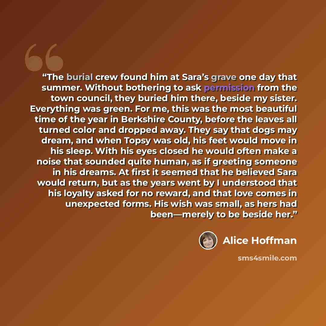 “The burial crew found him at Sara’s grave one day that summer. Without bothering to ask permission from the town council, they buried him there, beside my sister. Everything was green. For me, this was the most beautiful time of the year in Berkshire County, before the leaves all turned color and…” quote by Alice Hoffman