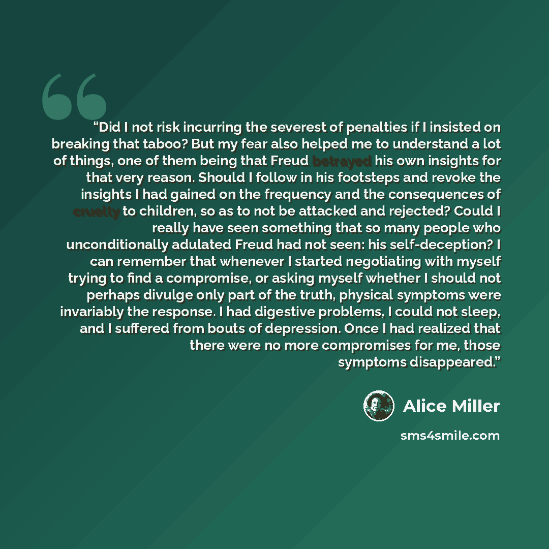 “Did I not risk incurring the severest of penalties if I insisted on breaking that taboo? But my fear also helped me to understand a lot of things, one of them being that Freud betrayed his own insights for that very reason. Should I follow in his footsteps and revoke the insights I had gained on…” quote by Alice Miller