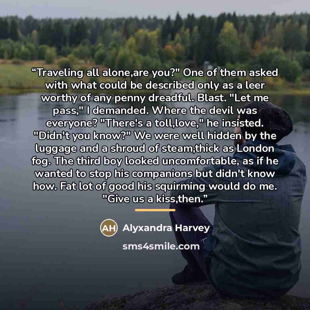 “Traveling all alone,are you?" One of them asked with what could be described only as a leer worthy of any penny dreadful. Blast. "Let me pass," I demanded. Where the devil was everyone? "There's a toll,love," he insisted. "Didn't you know?" We were well hidden by the luggage and a shroud of…” quote by Alyxandra Harvey