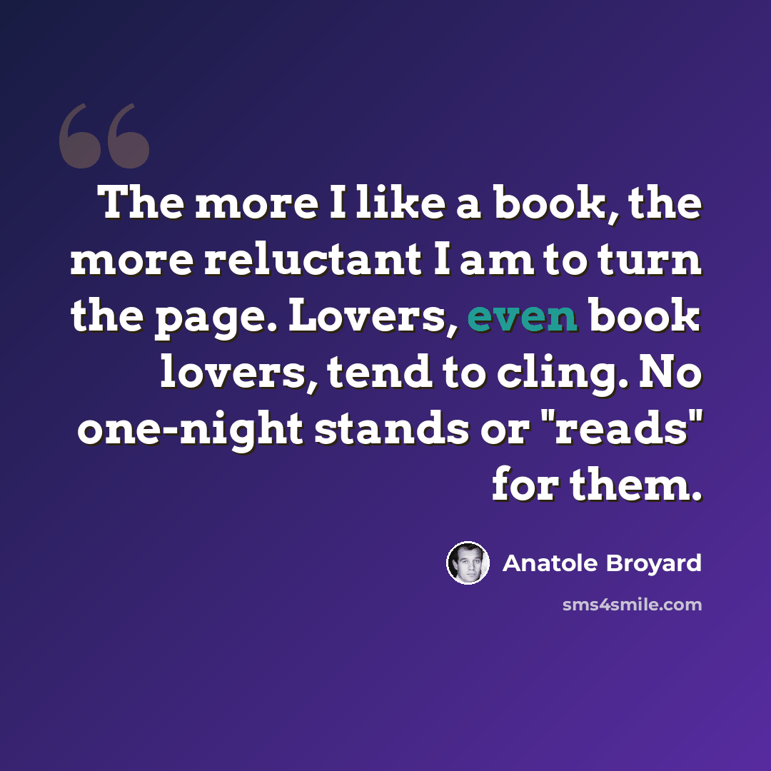 “The more I like a book, the more reluctant I am to turn the page. Lovers, even book lovers, tend to cling. No one-night stands or "reads" for them.” quote by Anatole Broyard