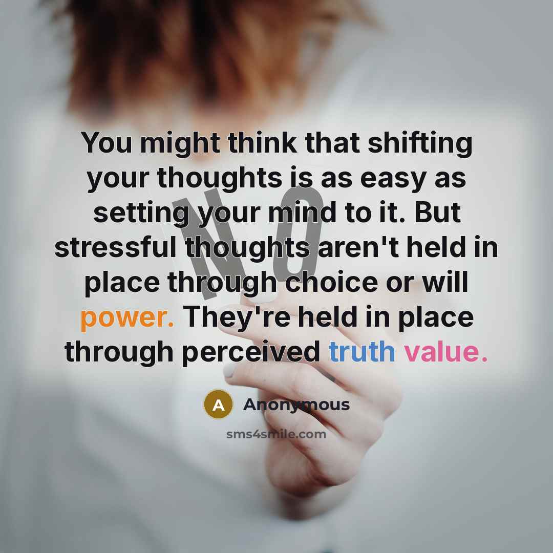 “You might think that shifting your thoughts is as easy as setting your mind to it. But stressful thoughts aren't held in place through choice or will power. They're held in place through perceived truth value.” quote by Anonymous