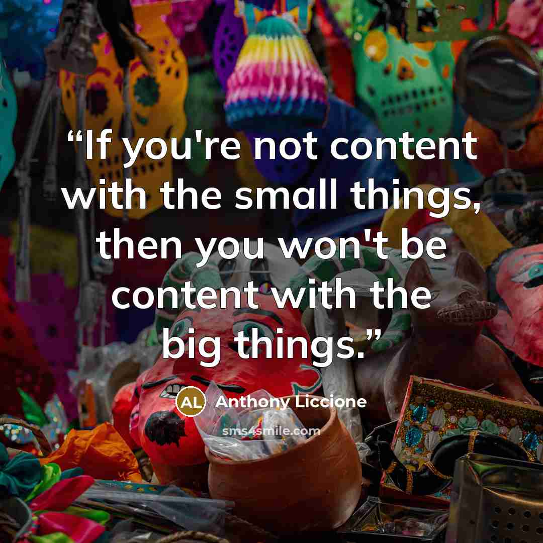 “If you're not content with the small things, then you won't be content with the big things.” quote by Anthony Liccione