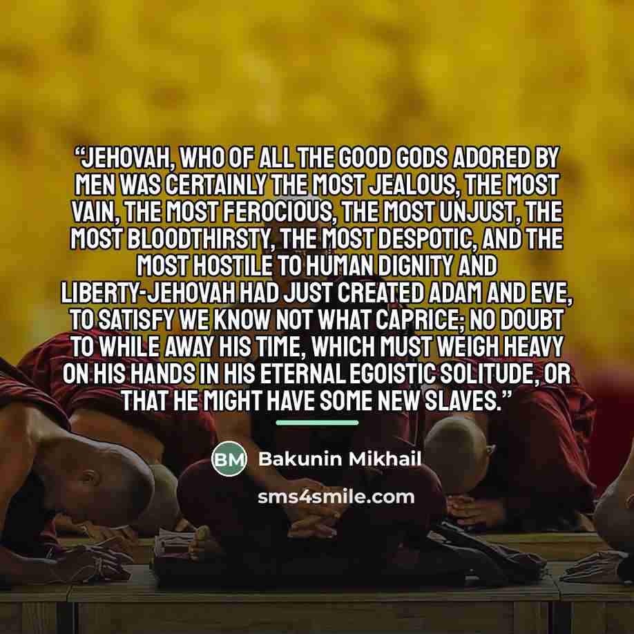 “Jehovah, who of all the good gods adored by men was certainly the most jealous, the most vain, the most ferocious, the most unjust, the most bloodthirsty, the most despotic, and the most hostile to human dignity and liberty-Jehovah had just created Adam and Eve, to satisfy we know not what…” quote by Bakunin Mikhail