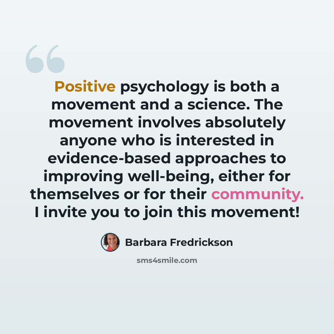 “Positive psychology is both a movement and a science. The movement involves absolutely anyone who is interested in evidence-based approaches to improving well-being, either for themselves or for their community. I invite you to join this movement!” quote by Barbara Fredrickson