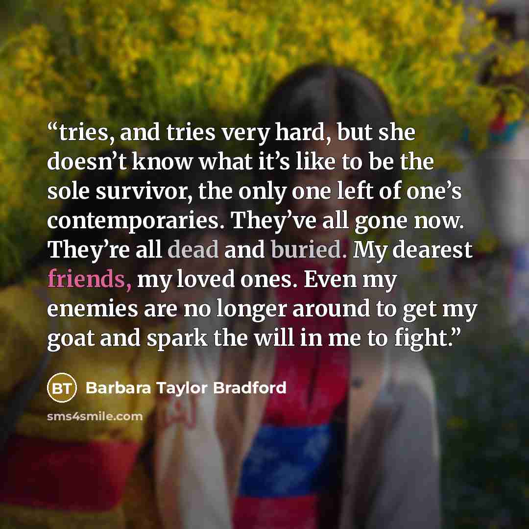 “tries, and tries very hard, but she doesn’t know what it’s like to be the sole survivor, the only one left of one’s contemporaries. They’ve all gone now. They’re all dead and buried. My dearest friends, my loved ones. Even my enemies are no longer around to get my goat and spark the will in me to…” quote by Barbara Taylor Bradford