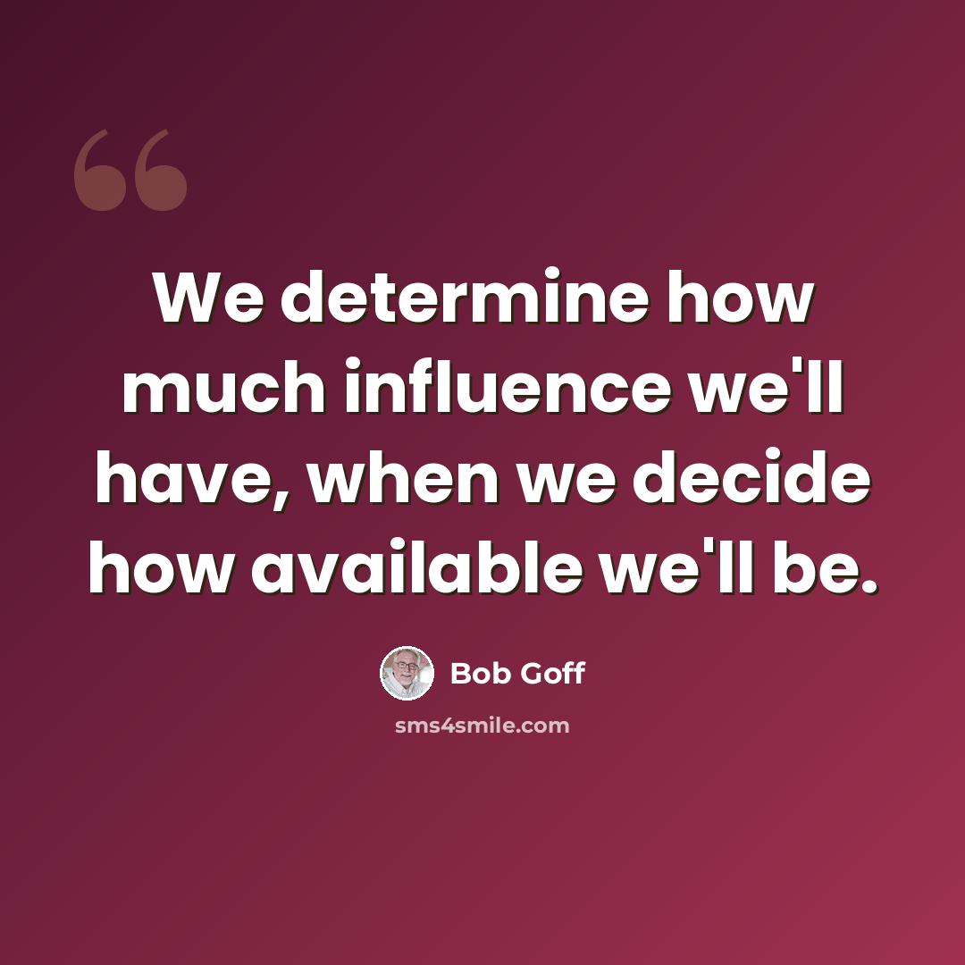 “We determine how much influence we'll have, when we decide how available we'll be.” quote by Bob Goff