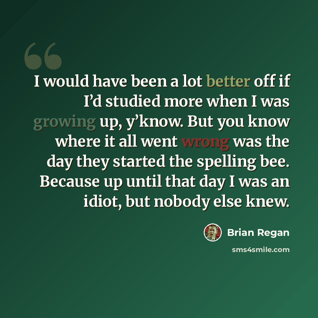 “I would have been a lot better off if I’d studied more when I was growing up, y’know. But you know where it all went wrong was the day they started the spelling bee. Because up until that day I was an idiot, but nobody else knew.” quote by Brian Regan