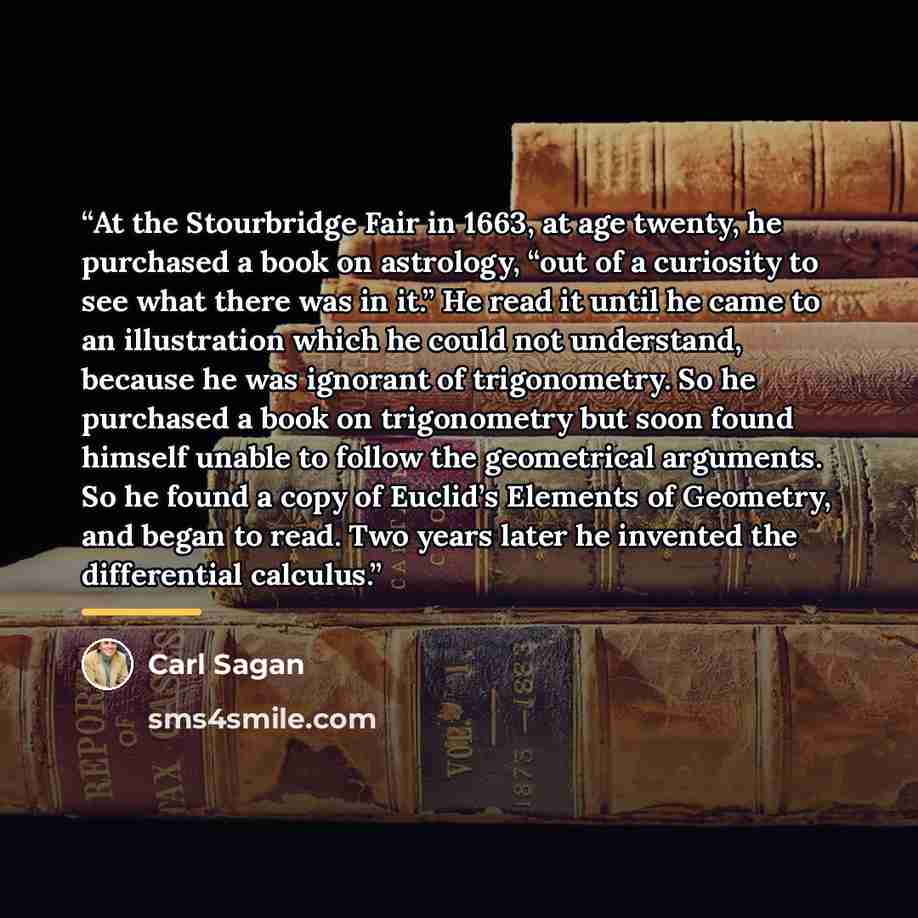 “At the Stourbridge Fair in 1663, at age twenty, he purchased a book on astrology, “out of a curiosity to see what there was in it.” He read it until he came to an illustration which he could not understand, because he was ignorant of trigonometry. So he purchased a book on trigonometry but soon…” quote by Carl Sagan