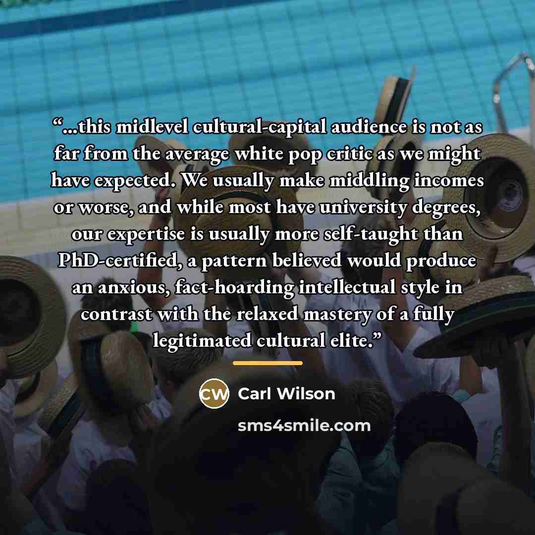 “...this midlevel cultural-capital audience is not as far from the average white pop critic as we might have expected. We usually make middling incomes or worse, and while most have university degrees, our expertise is usually more self-taught than PhD-certified, a pattern believed would produce an…” quote by Carl Wilson