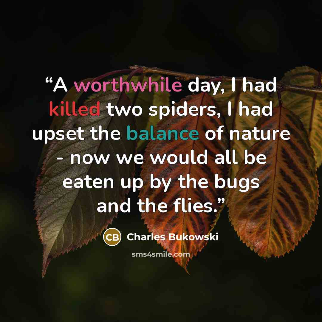 “A worthwhile day, I had killed two spiders, I had upset the balance of nature - now we would all be eaten up by the bugs and the flies.” quote by Charles Bukowski