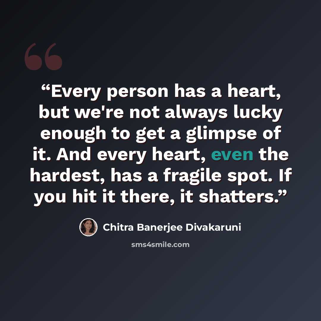 “Every person has a heart, but we're not always lucky enough to get a glimpse of it. And every heart, even the hardest, has a fragile spot. If you hit it there, it shatters.” quote by Chitra Banerjee Divakaruni