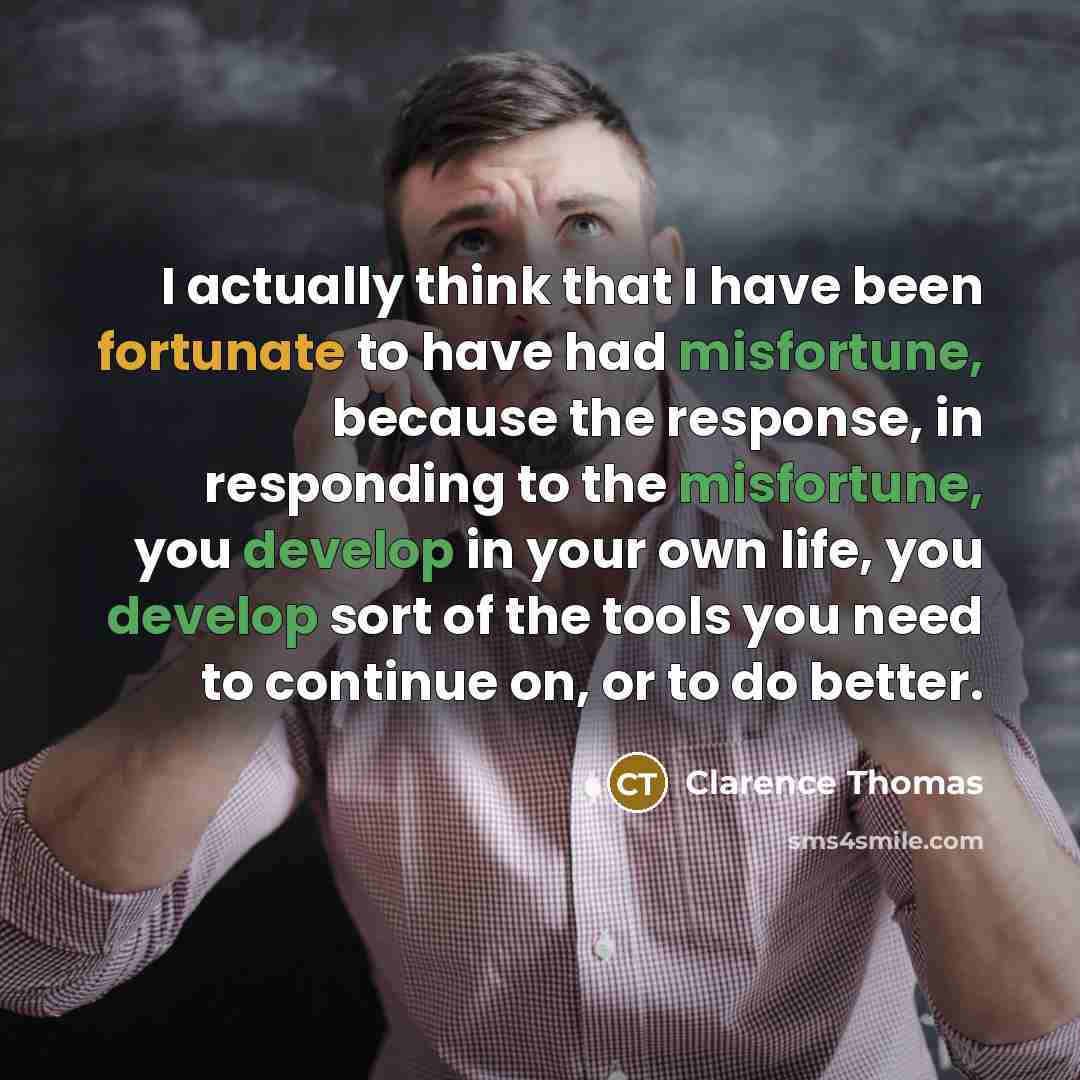 “I actually think that I have been fortunate to have had misfortune, because the response, in responding to the misfortune, you develop in your own life, you develop sort of the tools you need to continue on, or to do better.” quote by Clarence Thomas