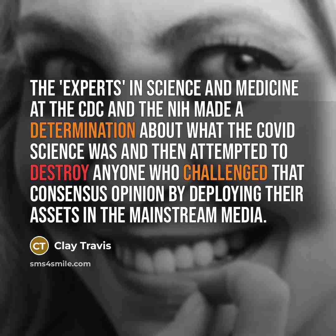 “The 'experts' in science and medicine at the CDC and the NIH made a determination about what the COVID science was and then attempted to destroy anyone who challenged that consensus opinion by deploying their assets in the mainstream media.” quote by Clay Travis