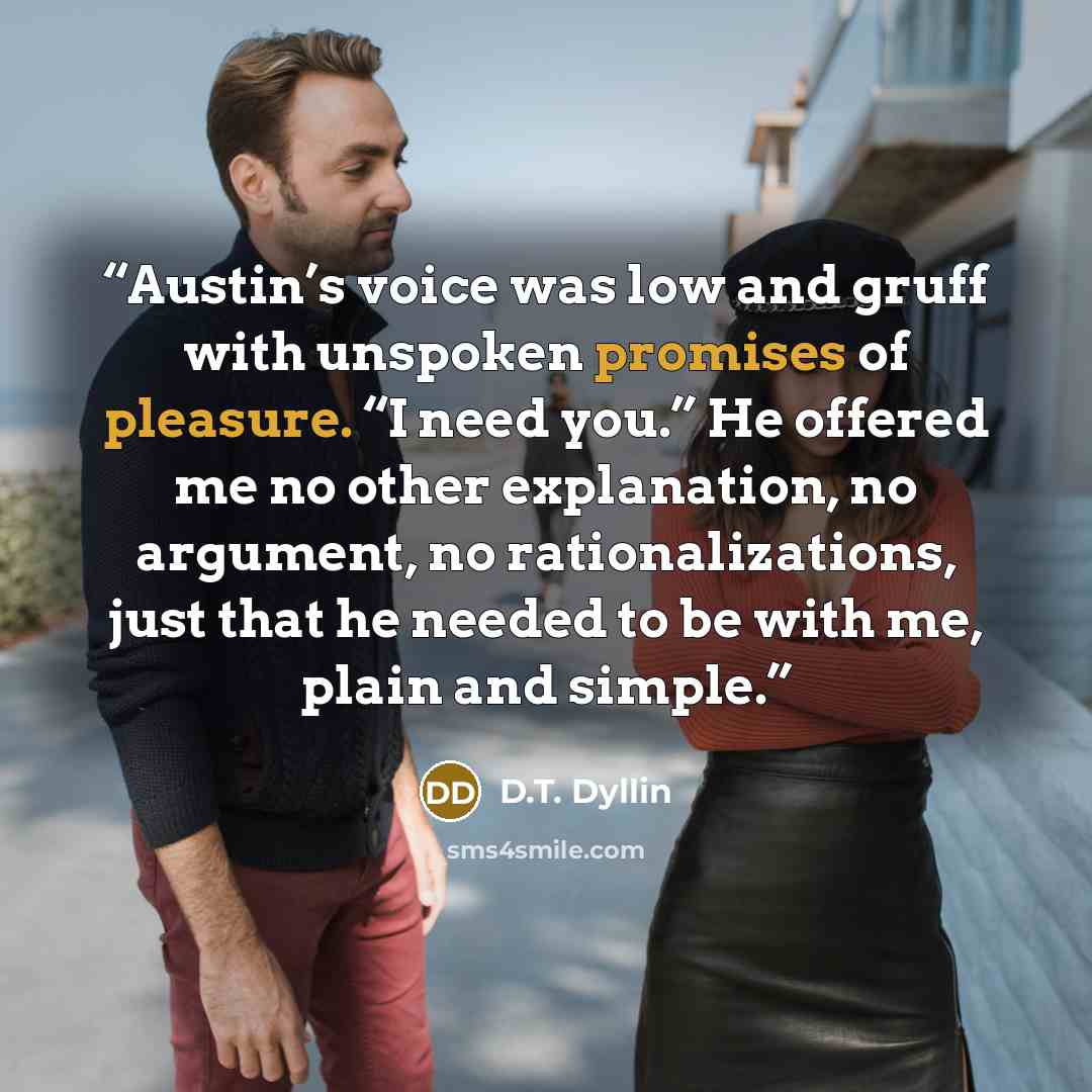 “Austin’s voice was low and gruff with unspoken promises of pleasure. “I need you.” He offered me no other explanation, no argument, no rationalizations, just that he needed to be with me, plain and simple.” quote by D.T. Dyllin