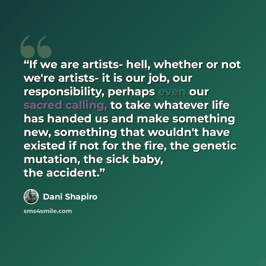 “If we are artists- hell, whether or not we're artists- it is our job, our responsibility, perhaps even our sacred calling, to take whatever life has handed us and make something new, something that wouldn't have existed if not for the fire, the genetic mutation, the sick baby, the accident.” quote by Dani Shapiro