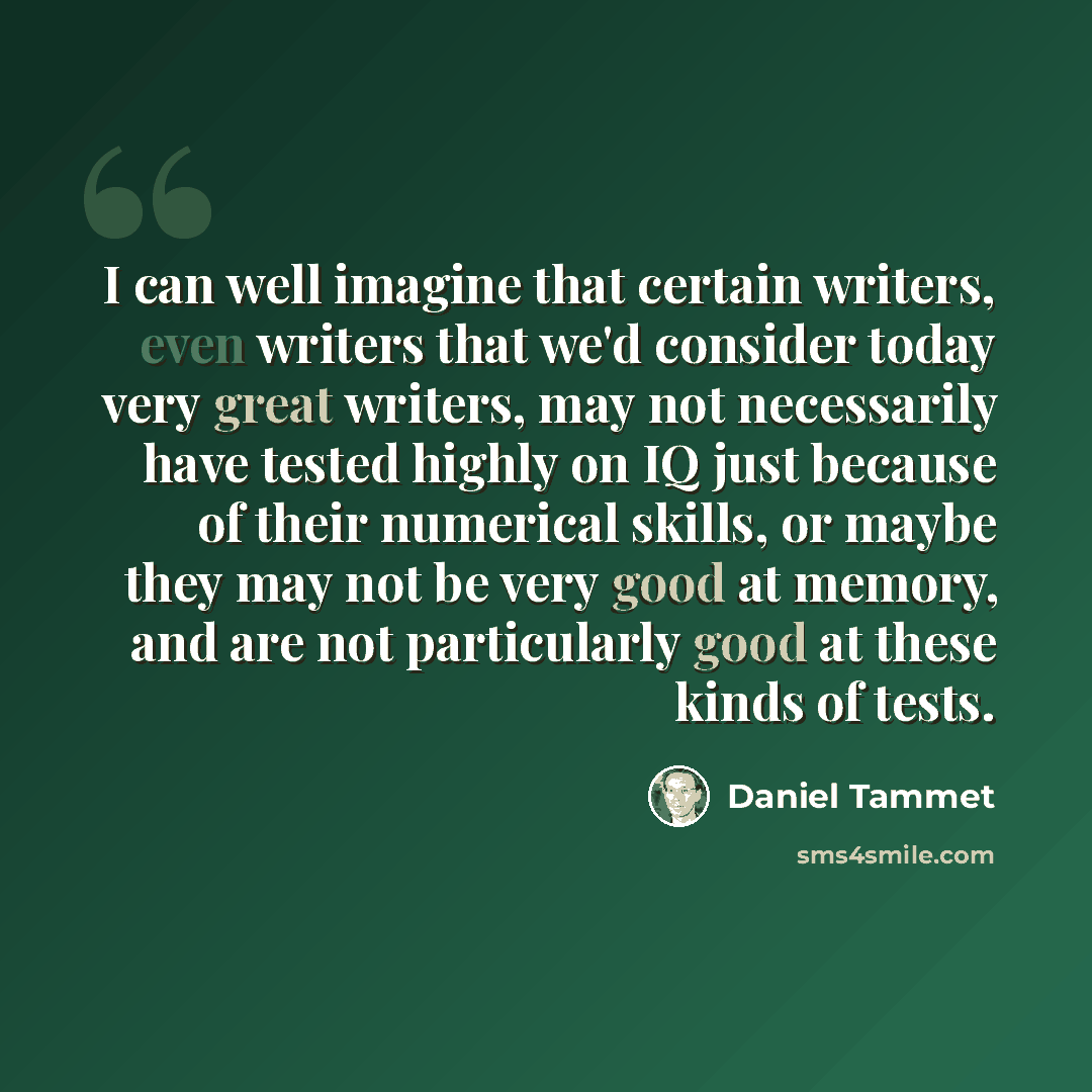 “I can well imagine that certain writers, even writers that we'd consider today very great writers, may not necessarily have tested highly on IQ just because of their numerical skills, or maybe they may not be very good at memory, and are not particularly good at these kinds of tests.” quote by Daniel Tammet
