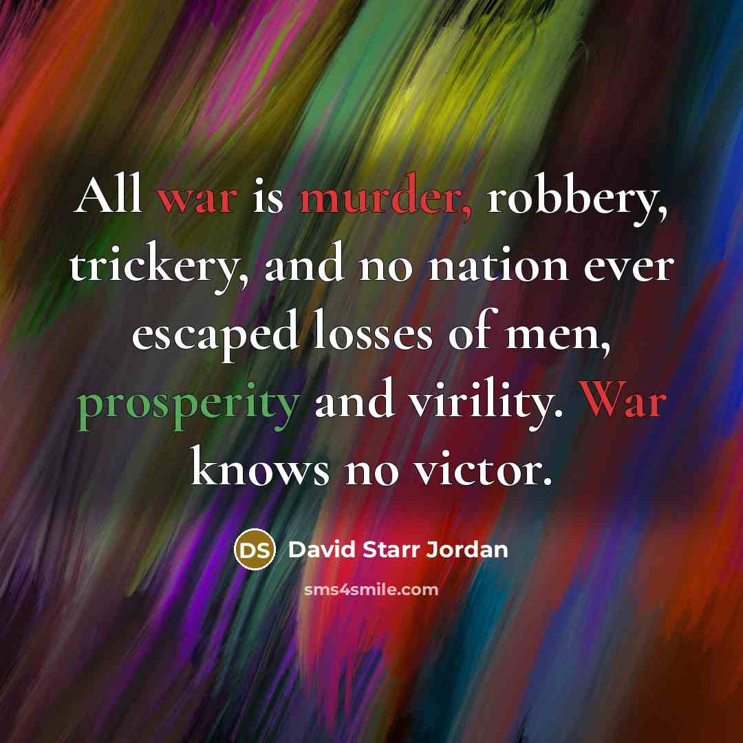 “All war is murder, robbery, trickery, and no nation ever escaped losses of men, prosperity and virility. War knows no victor.” quote by David Starr Jordan