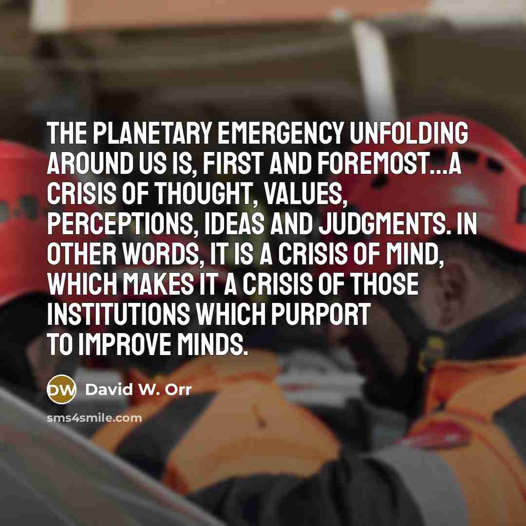 “The planetary emergency unfolding around us is, first and foremost...a crisis of thought, values, perceptions, ideas and judgments. In other words, it is a crisis of mind, which makes it a crisis of those institutions which purport to improve minds.” quote by David W. Orr