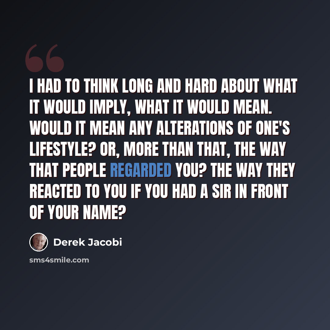 “I had to think long and hard about what it would imply, what it would mean. Would it mean any alterations of one's lifestyle? Or, more than that, the way that people regarded you? The way they reacted to you if you had a Sir in front of your name?” quote by Derek Jacobi