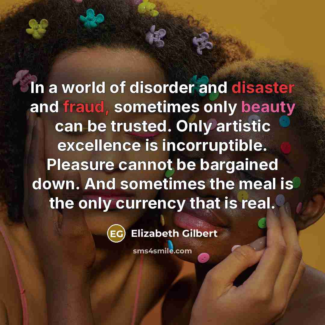 “In a world of disorder and disaster and fraud, sometimes only beauty can be trusted. Only artistic excellence is incorruptible. Pleasure cannot be bargained down. And sometimes the meal is the only currency that is real.” quote by Elizabeth Gilbert