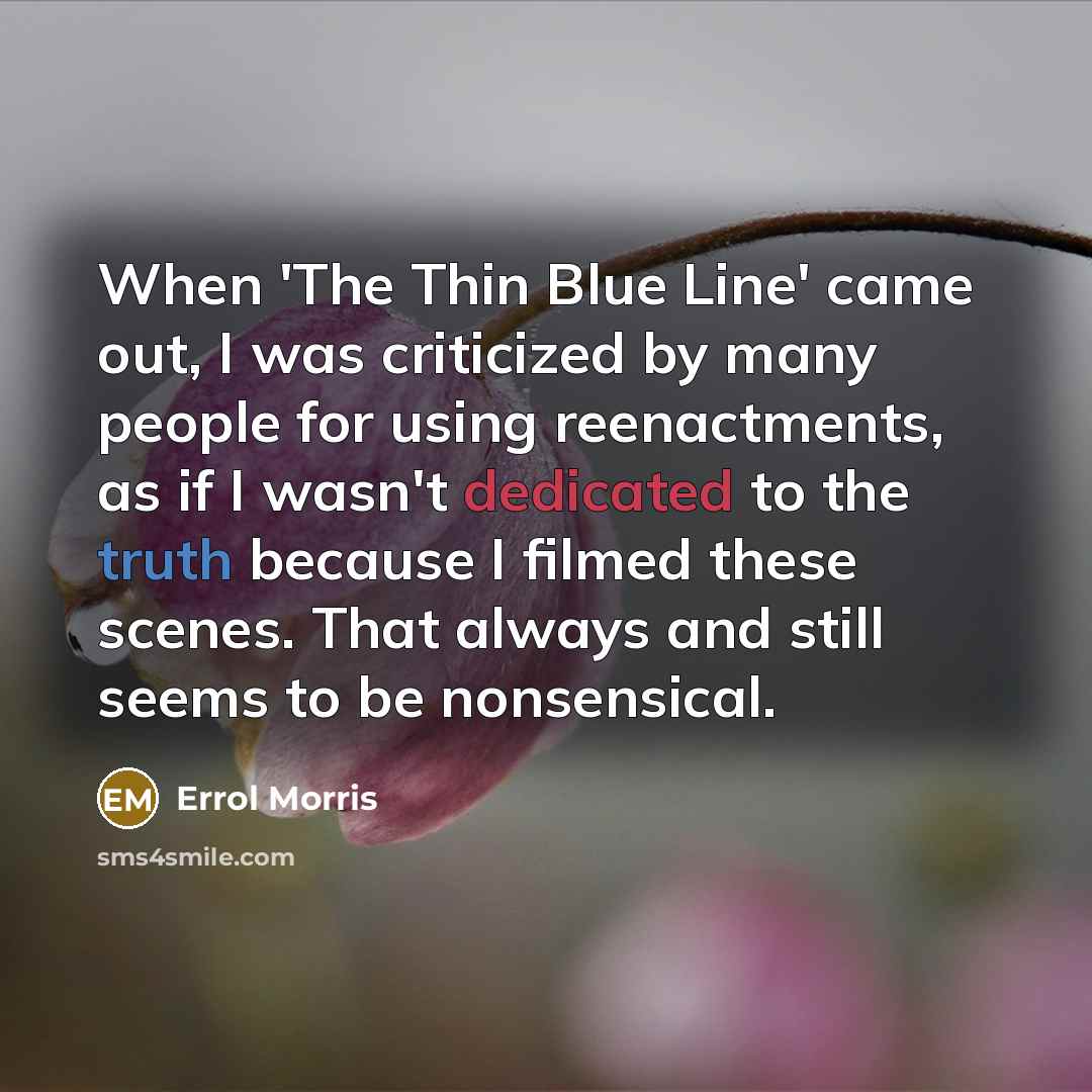 “When 'The Thin Blue Line' came out, I was criticized by many people for using reenactments, as if I wasn't dedicated to the truth because I filmed these scenes. That always and still seems to be nonsensical.” quote by Errol Morris