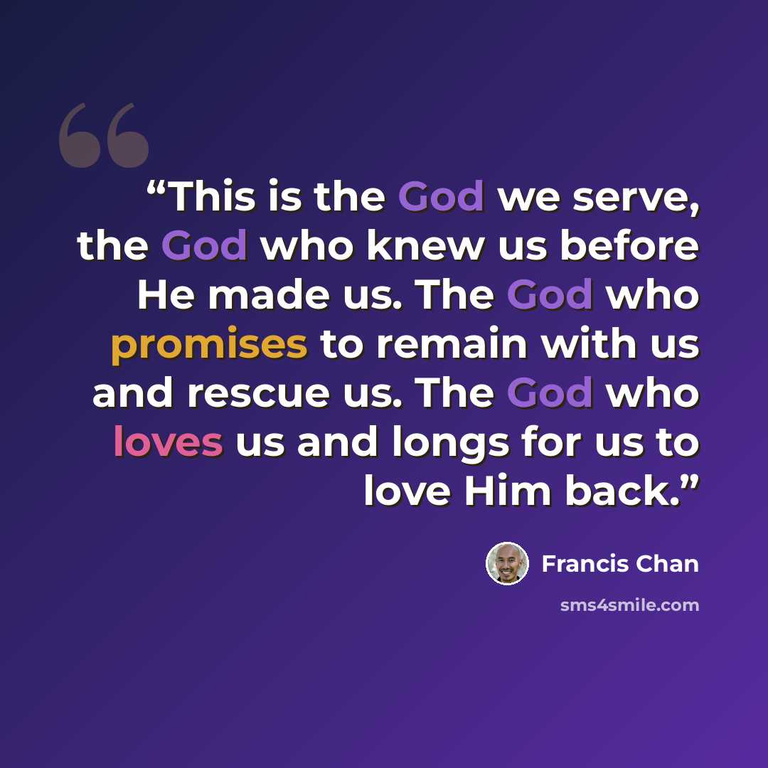“This is the God we serve, the God who knew us before He made us. The God who promises to remain with us and rescue us. The God who loves us and longs for us to love Him back.” quote by Francis Chan