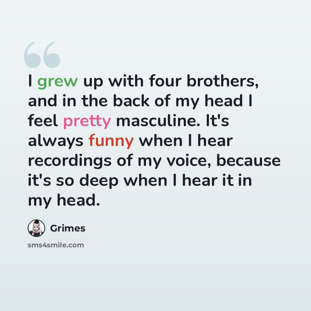 “I grew up with four brothers, and in the back of my head I feel pretty masculine. It's always funny when I hear recordings of my voice, because it's so deep when I hear it in my head.” quote by Grimes