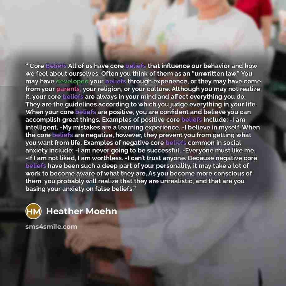 “Core Beliefs All of us have core beliefs that influence our behavior and how we feel about ourselves. Often you think of them as an “unwritten law.” You may have developed your beliefs through experience, or they may have come from your parents, your religion, or your culture. Although you may not…” quote by Heather Moehn