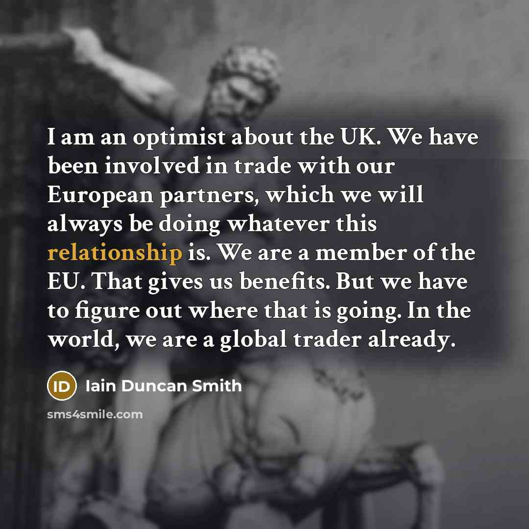 “I am an optimist about the UK. We have been involved in trade with our European partners, which we will always be doing whatever this relationship is. We are a member of the EU. That gives us benefits. But we have to figure out where that is going. In the world, we are a global trader already.” quote by Iain Duncan Smith