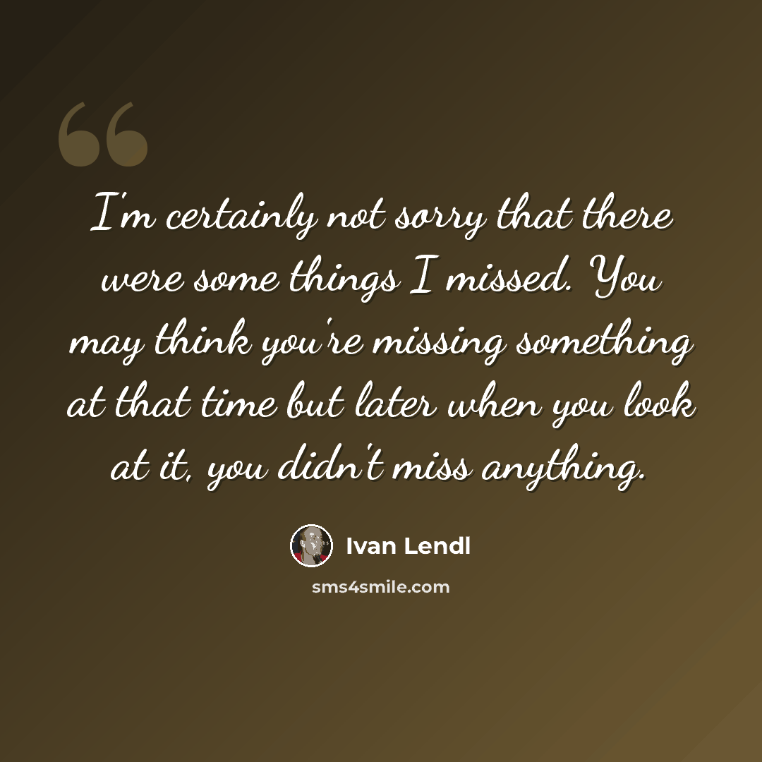 “I'm certainly not sorry that there were some things I missed. You may think you're missing something at that time but later when you look at it, you didn't miss anything.” quote by Ivan Lendl