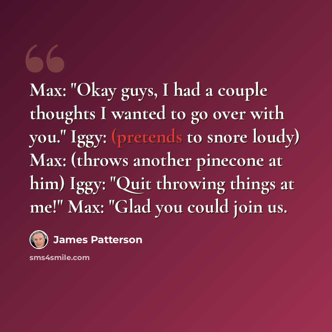“Max: "Okay guys, I had a couple thoughts I wanted to go over with you." Iggy: (pretends to snore loudy) Max: (throws another pinecone at him) Iggy: "Quit throwing things at me!" Max: "Glad you could join us.” quote by James Patterson