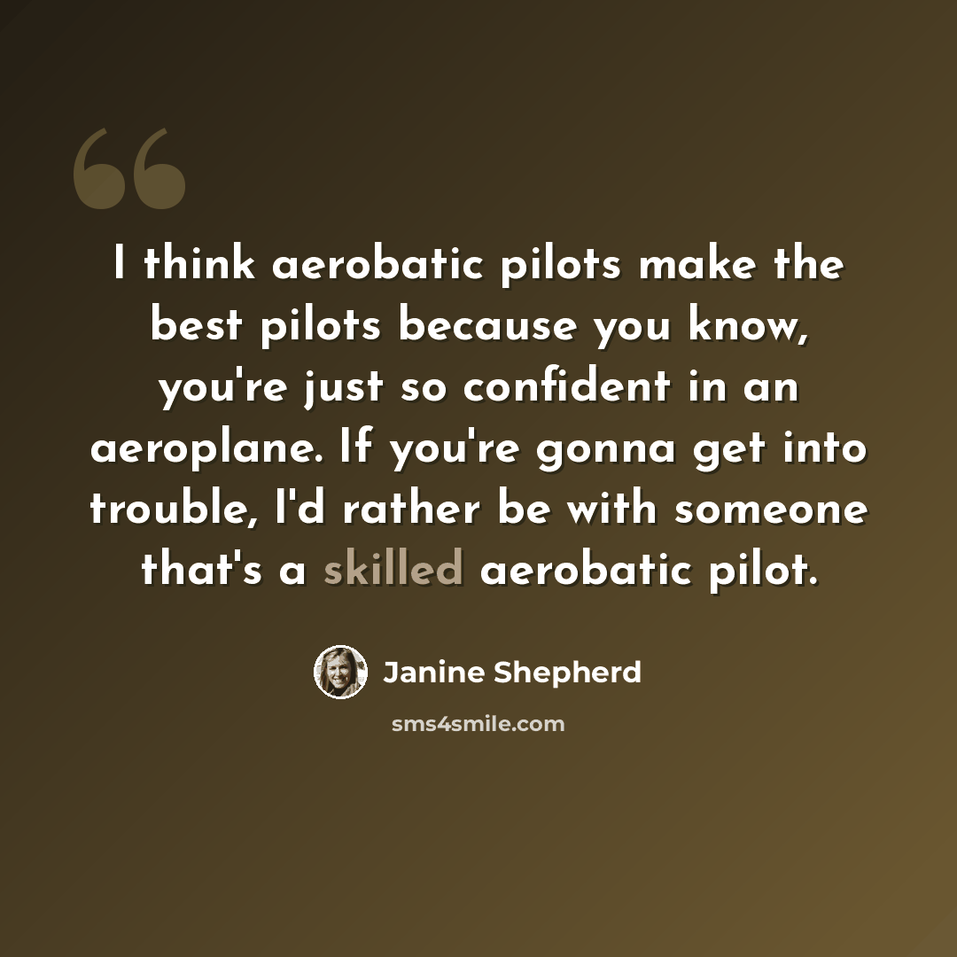 “I think aerobatic pilots make the best pilots because you know, you're just so confident in an aeroplane. If you're gonna get into trouble, I'd rather be with someone that's a skilled aerobatic pilot.” quote by Janine Shepherd
