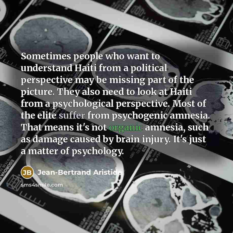 “Sometimes people who want to understand Haiti from a political perspective may be missing part of the picture. They also need to look at Haiti from a psychological perspective. Most of the elite suffer from psychogenic amnesia. That means it's not organic amnesia, such as damage caused by brain…” quote by Jean-Bertrand Aristide