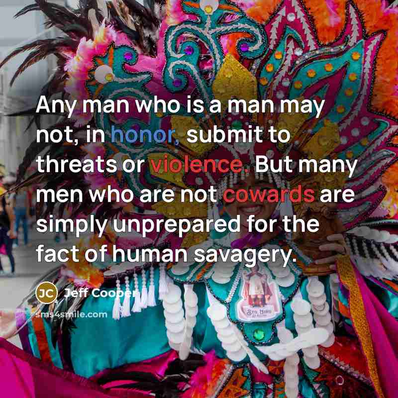 “Any man who is a man may not, in honor, submit to threats or violence. But many men who are not cowards are simply unprepared for the fact of human savagery.” quote by Jeff Cooper