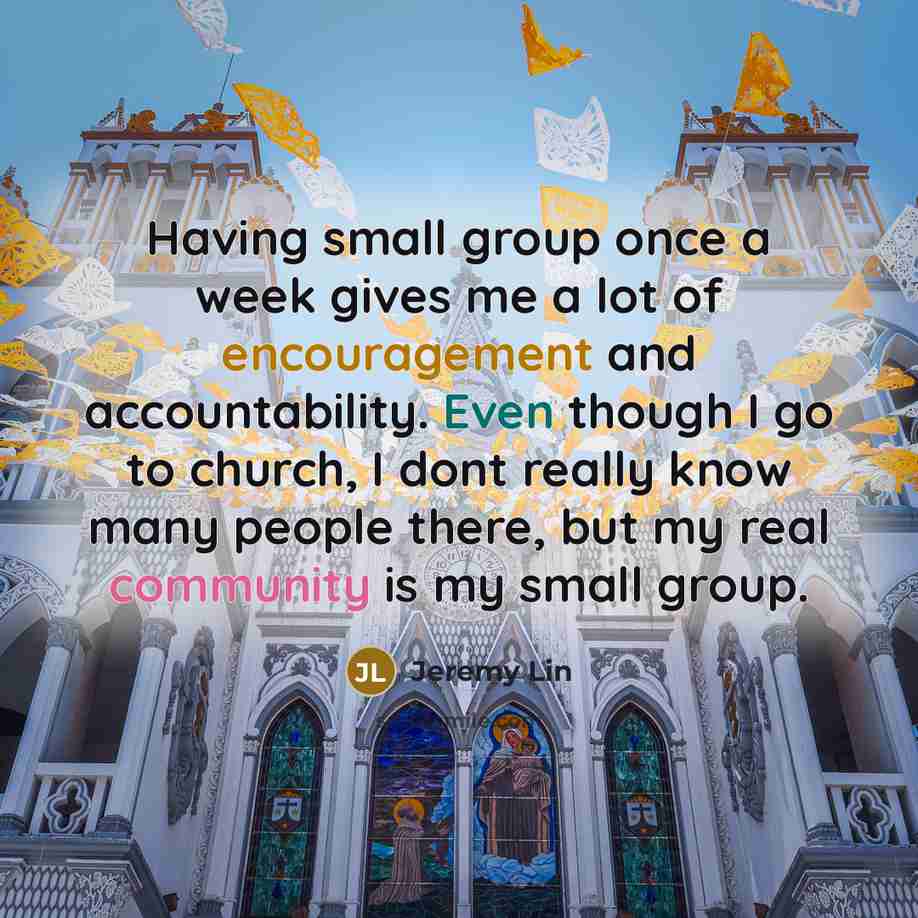 “Having small group once a week gives me a lot of encouragement and accountability. Even though I go to church, I dont really know many people there, but my real community is my small group.” quote by Jeremy Lin