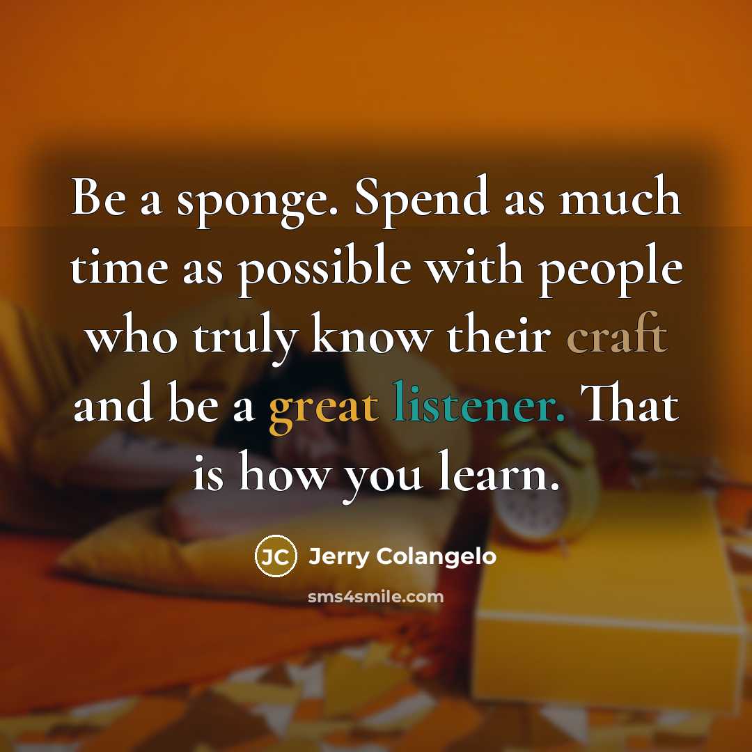“Be a sponge. Spend as much time as possible with people who truly know their craft and be a great listener. That is how you learn.” quote by Jerry Colangelo