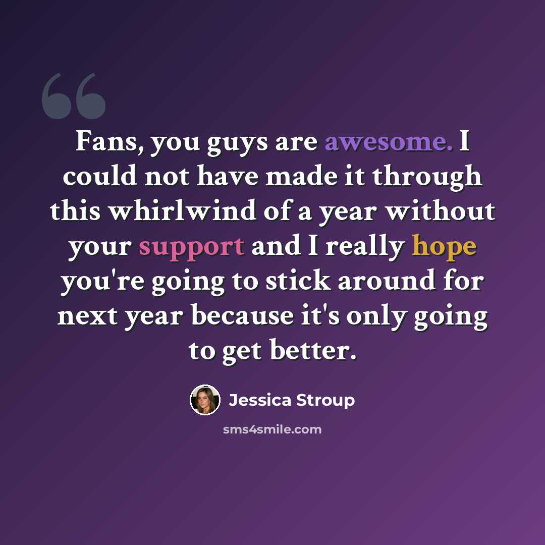 “Fans, you guys are awesome. I could not have made it through this whirlwind of a year without your support and I really hope you're going to stick around for next year because it's only going to get better.” quote by Jessica Stroup