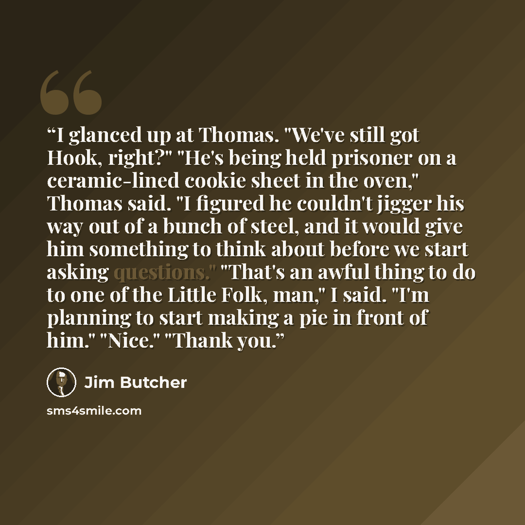 “I glanced up at Thomas. "We've still got Hook, right?" "He's being held prisoner on a ceramic-lined cookie sheet in the oven," Thomas said. "I figured he couldn't jigger his way out of a bunch of steel, and it would give him something to think about before we start asking questions." "That's an…” quote by Jim Butcher