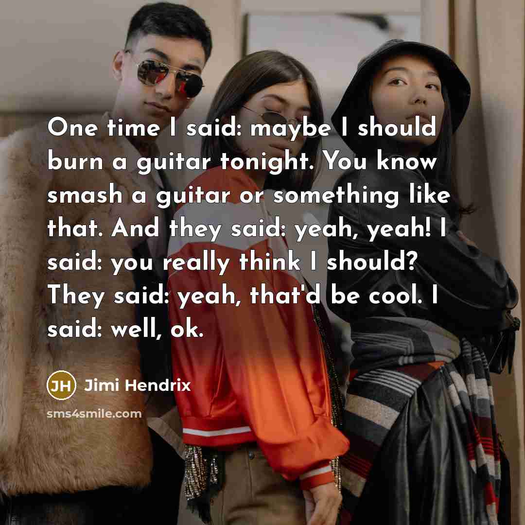 “One time I said: maybe I should burn a guitar tonight. You know smash a guitar or something like that. And they said: yeah, yeah! I said: you really think I should? They said: yeah, that'd be cool. I said: well, ok.” quote by Jimi Hendrix