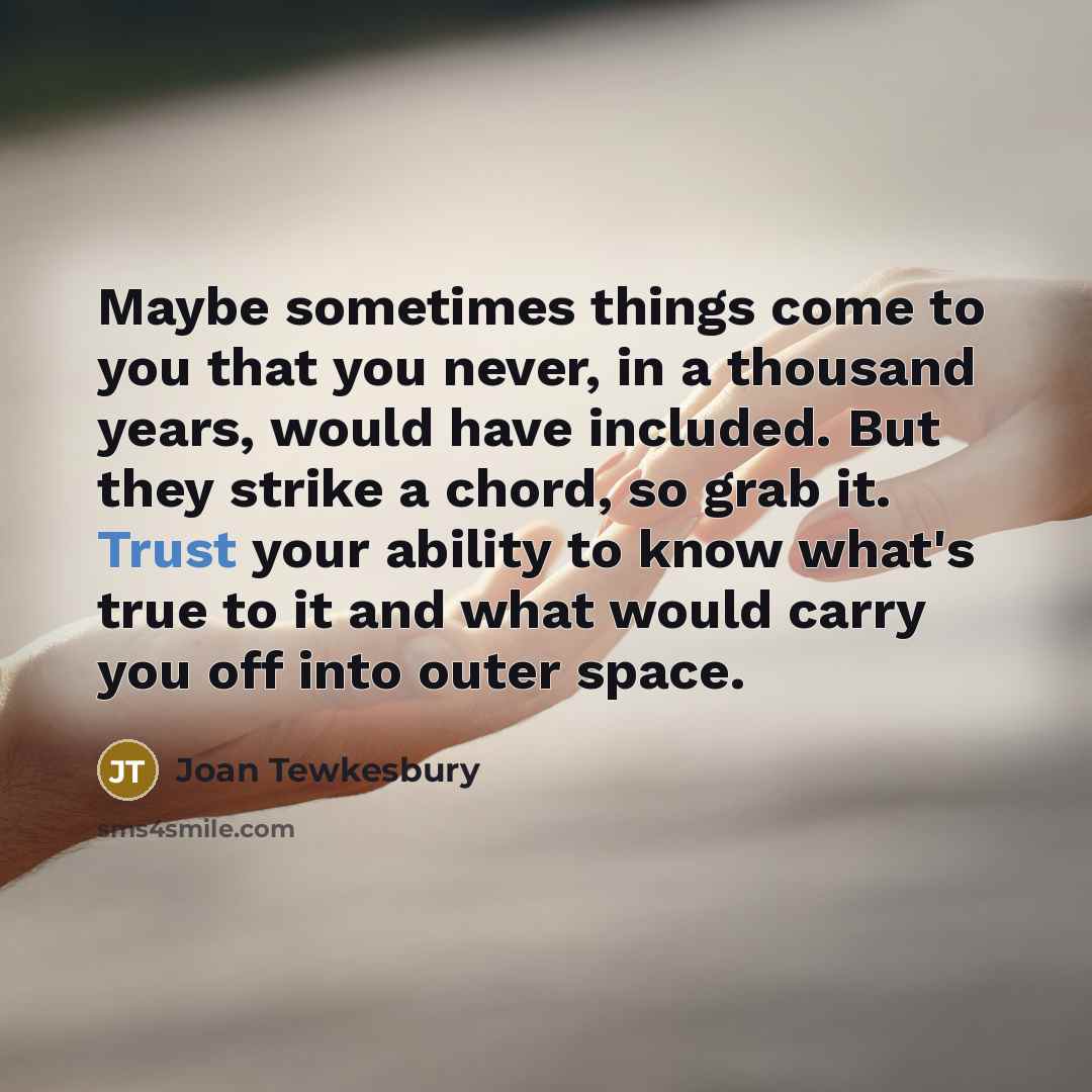 “Maybe sometimes things come to you that you never, in a thousand years, would have included. But they strike a chord, so grab it. Trust your ability to know what's true to it and what would carry you off into outer space.” quote by Joan Tewkesbury