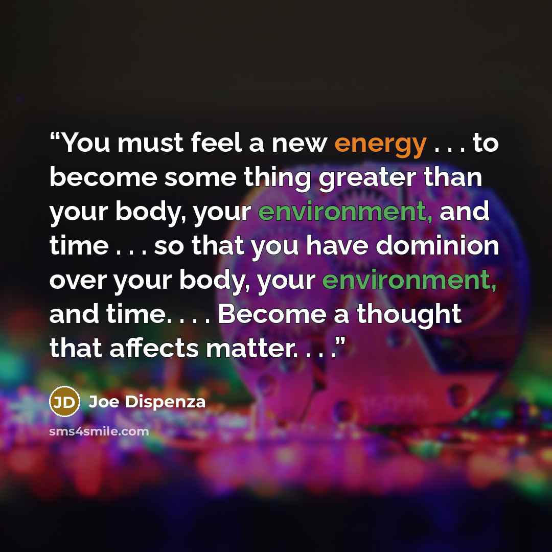 “You must feel a new energy . . . to become some thing greater than your body, your environment, and time . . . so that you have dominion over your body, your environment, and time. . . . Become a thought that affects matter. . . .” quote by Joe Dispenza