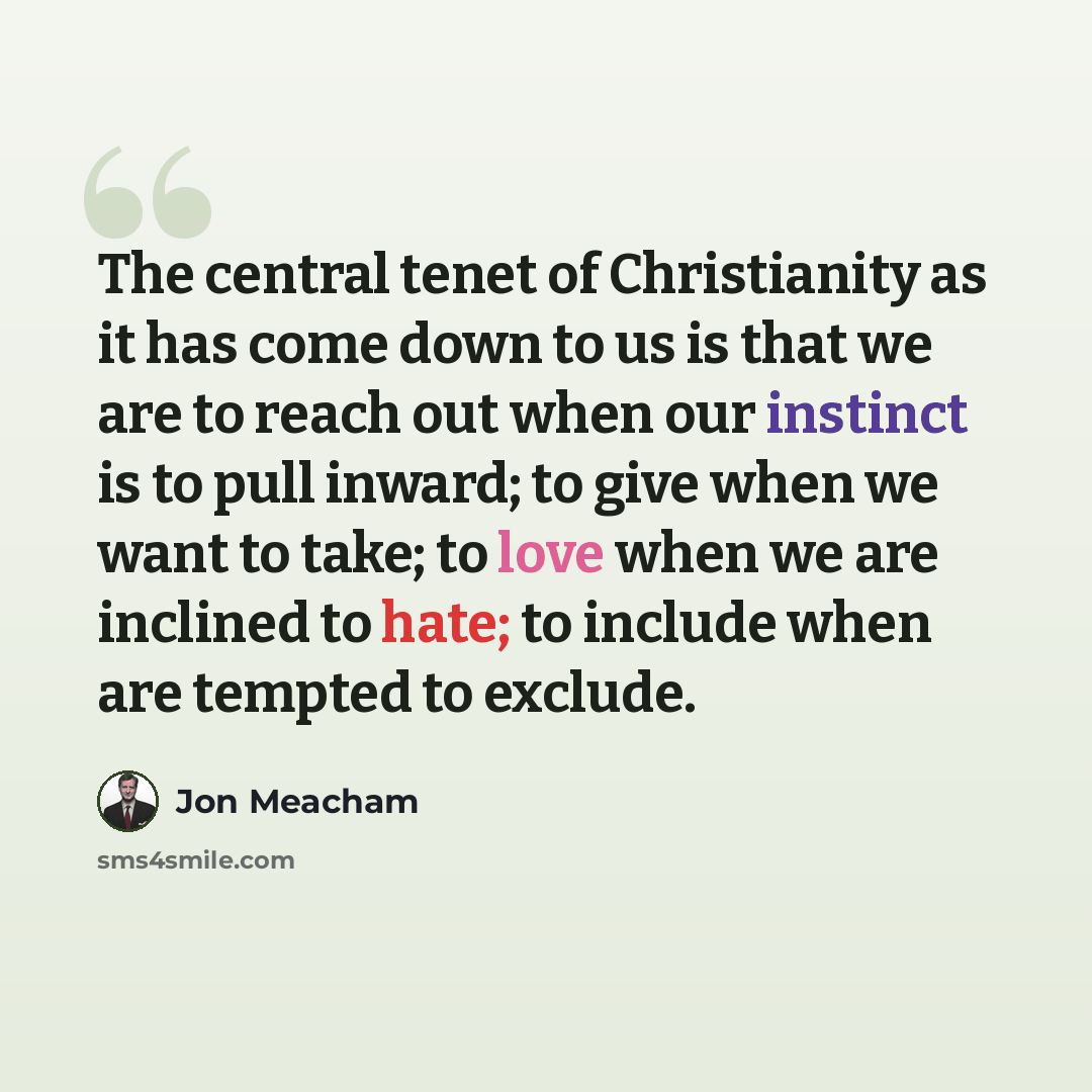 “The central tenet of Christianity as it has come down to us is that we are to reach out when our instinct is to pull inward; to give when we want to take; to love when we are inclined to hate; to include when are tempted to exclude.” quote by Jon Meacham