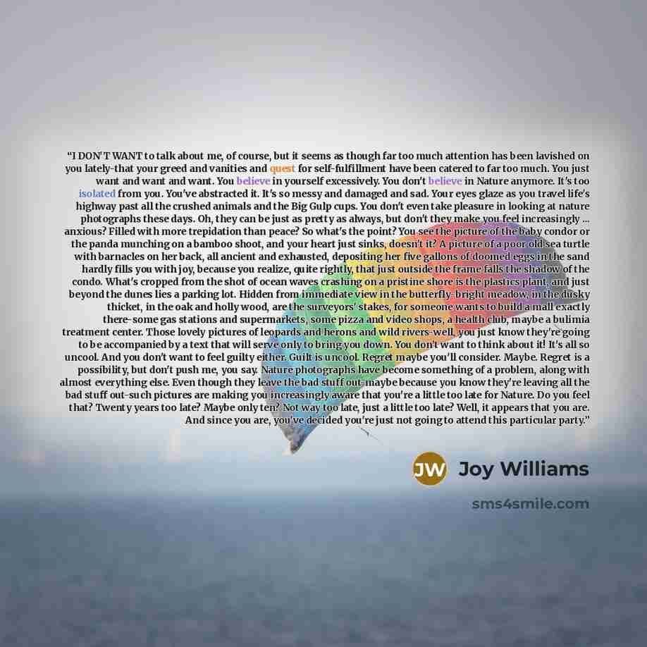 “I DON'T WANT to talk about me, of course, but it seems as though far too much attention has been lavished on you lately-that your greed and vanities and quest for self-fulfillment have been catered to far too much. You just want and want and want. You believe in yourself excessively. You don't…” quote by Joy Williams