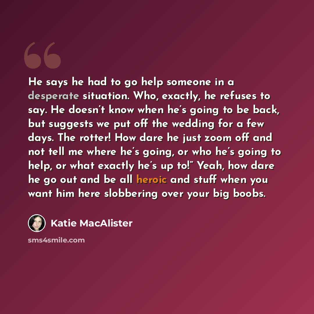 “He says he had to go help someone in a desperate situation. Who, exactly, he refuses to say. He doesn’t know when he’s going to be back, but suggests we put off the wedding for a few days. The rotter! How dare he just zoom off and not tell me where he’s going, or who he’s going to help, or what…” quote by Katie MacAlister