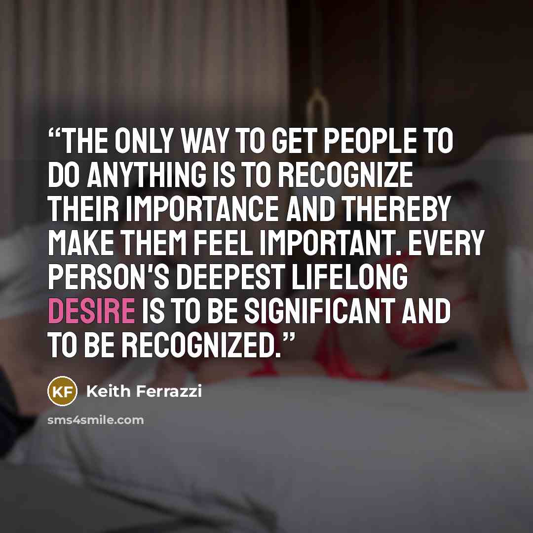 “The only way to get people to do anything is to recognize their importance and thereby make them feel important. Every person's deepest lifelong desire is to be significant and to be recognized.” quote by Keith Ferrazzi