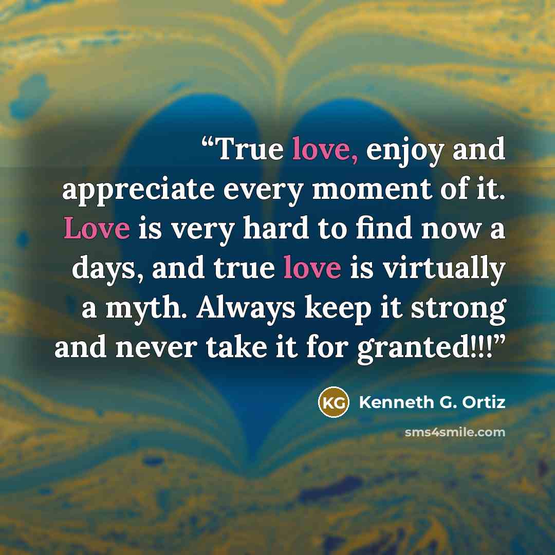 “True love, enjoy and appreciate every moment of it. Love is very hard to find now a days, and true love is virtually a myth. Always keep it strong and never take it for granted!!!” quote by Kenneth G. Ortiz